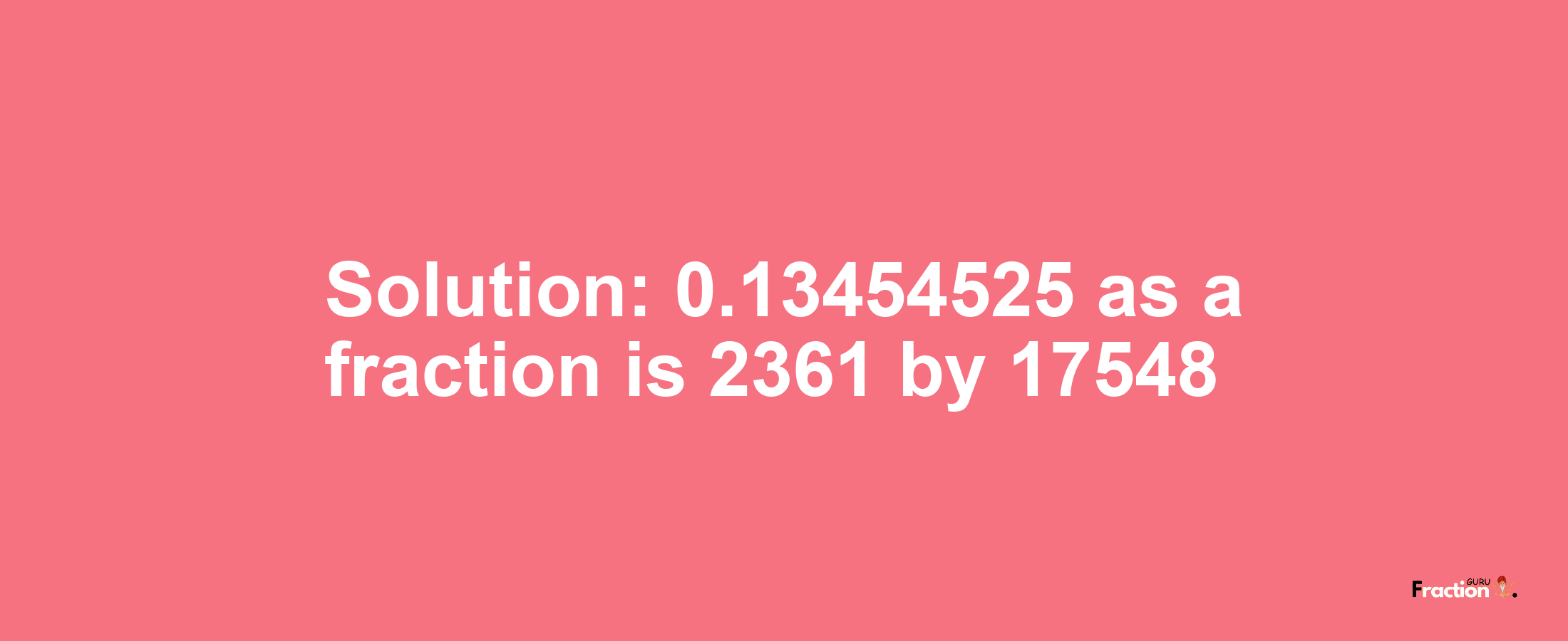 Solution:0.13454525 as a fraction is 2361/17548